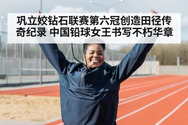 巩立姣钻石联赛第六冠创造田径传奇纪录 中国铅球女王书写不朽华章