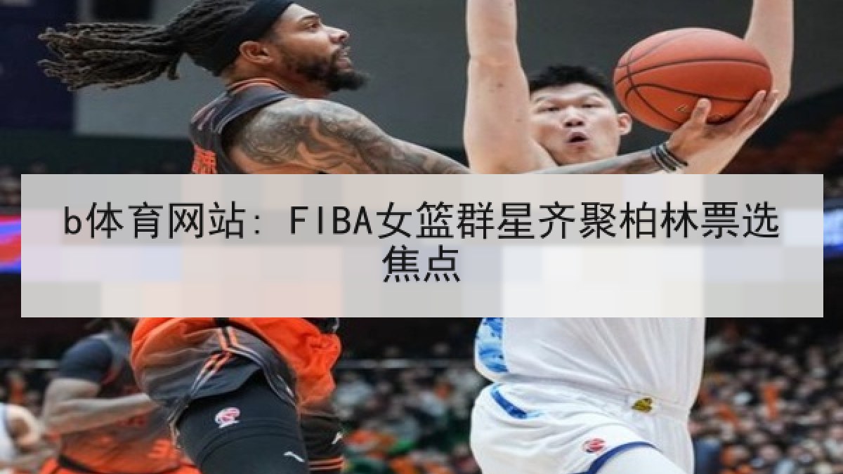 b体育网站: FIBA女篮群星齐聚柏林票选焦点