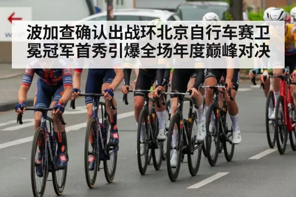 波加查确认出战环北京自行车赛卫冕冠军首秀引爆全场年度巅峰对决