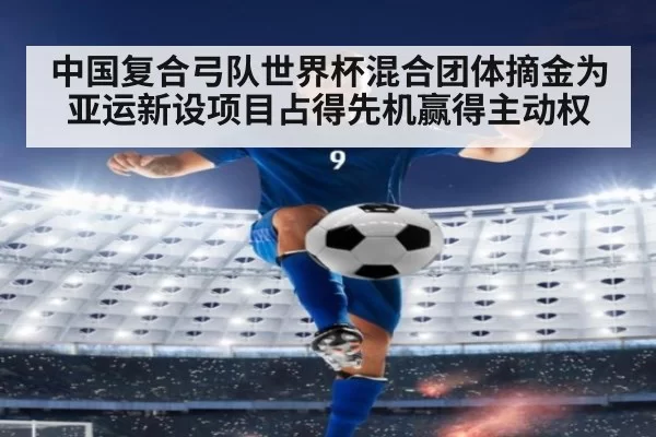 中国复合弓队世界杯混合团体摘金为亚运新设项目占得先机赢得主动权